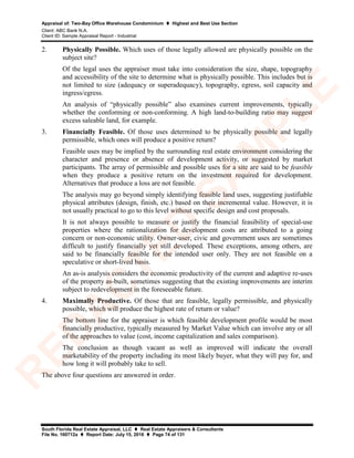 Appraisal of: Two-Bay Office Warehouse Condominium  Highest and Best Use Section
Client: ABC Bank N.A.
Client ID: Sample Appraisal Report - Industrial
South Florida Real Estate Appraisal, LLC  Real Estate Appraisers & Consultants
File No. 160712a  Report Date: July 15, 2016  Page 74 of 131
2. Physically Possible. Which uses of those legally allowed are physically possible on the
subject site?
Of the legal uses the appraiser must take into consideration the size, shape, topography
and accessibility of the site to determine what is physically possible. This includes but is
not limited to size (adequacy or superadequacy), topography, egress, soil capacity and
ingress/egress.
An analysis of “physically possible” also examines current improvements, typically
whether the conforming or non-conforming. A high land-to-building ratio may suggest
excess saleable land, for example.
3. Financially Feasible. Of those uses determined to be physically possible and legally
permissible, which ones will produce a positive return?
Feasible uses may be implied by the surrounding real estate environment considering the
character and presence or absence of development activity, or suggested by market
participants. The array of permissible and possible uses for a site are said to be feasible
when they produce a positive return on the investment required for development.
Alternatives that produce a loss are not feasible.
The analysis may go beyond simply identifying feasible land uses, suggesting justifiable
physical attributes (design, finish, etc.) based on their incremental value. However, it is
not usually practical to go to this level without specific design and cost proposals.
It is not always possible to measure or justify the financial feasibility of special-use
properties where the rationalization for development costs are attributed to a going
concern or non-economic utility. Owner-user, civic and government uses are sometimes
difficult to justify financially yet still developed. These exceptions, among others, are
said to be financially feasible for the intended user only. They are not feasible on a
speculative or short-lived basis.
An as-is analysis considers the economic productivity of the current and adaptive re-uses
of the property as-built, sometimes suggesting that the existing improvements are interim
subject to redevelopment in the foreseeable future.
4. Maximally Productive. Of those that are feasible, legally permissible, and physically
possible, which will produce the highest rate of return or value?
The bottom line for the appraiser is which feasible development profile would be most
financially productive, typically measured by Market Value which can involve any or all
of the approaches to value (cost, income capitalization and sales comparison).
The conclusion as though vacant as well as improved will indicate the overall
marketability of the property including its most likely buyer, what they will pay for, and
how long it will probably take to sell.
The above four questions are answered in order.
R
ED
A
C
TED
SA
M
PLE
 