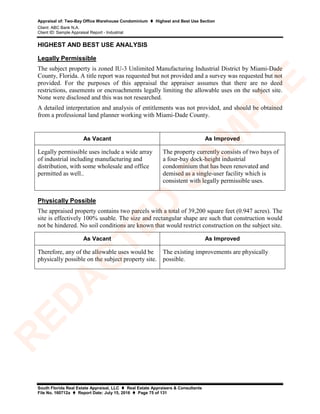Appraisal of: Two-Bay Office Warehouse Condominium  Highest and Best Use Section
Client: ABC Bank N.A.
Client ID: Sample Appraisal Report - Industrial
South Florida Real Estate Appraisal, LLC  Real Estate Appraisers & Consultants
File No. 160712a  Report Date: July 15, 2016  Page 75 of 131
HIGHEST AND BEST USE ANALYSIS
Legally Permissible
The subject property is zoned IU-3 Unlimited Manufacturing Industrial District by Miami-Dade
County, Florida. A title report was requested but not provided and a survey was requested but not
provided. For the purposes of this appraisal the appraiser assumes that there are no deed
restrictions, easements or encroachments legally limiting the allowable uses on the subject site.
None were disclosed and this was not researched.
A detailed interpretation and analysis of entitlements was not provided, and should be obtained
from a professional land planner working with Miami-Dade County.
As Vacant As Improved
Legally permissible uses include a wide array
of industrial including manufacturing and
distribution, with some wholesale and office
permitted as well..
The property currently consists of two bays of
a four-bay dock-height industrial
condominium that has been renovated and
demised as a single-user facility which is
consistent with legally permissible uses.
Physically Possible
The appraised property contains two parcels with a total of 39,200 square feet (0.947 acres). The
site is effectively 100% usable. The size and rectangular shape are such that construction would
not be hindered. No soil conditions are known that would restrict construction on the subject site.
As Vacant As Improved
Therefore, any of the allowable uses would be
physically possible on the subject property site.
The existing improvements are physically
possible.
R
ED
A
C
TED
SA
M
PLE
 