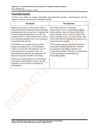 Appraisal of: Two-Bay Office Warehouse Condominium  Highest and Best Use Section
Client: ABC Bank N.A.
Client ID: Sample Appraisal Report - Industrial
South Florida Real Estate Appraisal, LLC  Real Estate Appraisers & Consultants
File No. 160712a  Report Date: July 15, 2016  Page 76 of 131
Financially Feasible
Of those uses which are legally permissible and physically possible, a determination must be
made as to which uses are most financially feasible.
As Vacant As Improved
Based on my analysis of the market, there is
limited demand for additional leased industrial
development at the current time. It appears that
a newly developed industrial use on the site
would not have a value commensurate with its
cost; therefore industrial use is not considered
to be financially feasible.
Nevertheless, an eventual recovery of the
market accompanied by a rise in property
values to a level that will justify the cost of
new construction is expected. Thus, it is
anticipated that industrial development will
become financially feasible in the future.
End-users including build-to-suit developers
will operate under different criteria, but the
decision to rent or build is still based on
affordability.
The subject land use is industrial.
Improvements are in a marketable condition
and contribute value well above that of the
land as though vacant. Until the value of the
land as though vacant is in excess of the value
of the land with the building, the current use is
most financially feasible.
The existing improvements provide positive
ownership financial benefits that would be
recognized by the market, and these are
expected to continue. Therefore, a continuation
of the current use is concluded to be
financially feasible.
R
ED
A
C
TED
SA
M
PLE
 