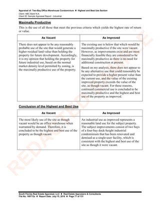 Appraisal of: Two-Bay Office Warehouse Condominium  Highest and Best Use Section
Client: ABC Bank N.A.
Client ID: Sample Appraisal Report - Industrial
South Florida Real Estate Appraisal, LLC  Real Estate Appraisers & Consultants
File No. 160712a  Report Date: July 15, 2016  Page 77 of 131
Maximally Productive
This is the use of all those that meet the previous criteria which yields the highest rate of return
or value.
As Vacant As Improved
There does not appear to be any reasonably
probable use of the site that would generate a
higher residual land value than holding the
property for future development. Accordingly,
it is my opinion that holding the property for
future industrial use, based on the normal
market density level permitted by zoning, is
the maximally productive use of the property.
The existing use is below that which would be
maximally productive if the site were vacant.
However, as improvements exist and are most
financially feasible they are considered to be
maximally productive as there is no need for
additional construction at present.
Based on my analysis, there does not appear to
be any alternative use that could reasonably be
expected to provide a higher present value than
the current use, and the value of the existing
improved property exceeds the value of the
site, as though vacant. For these reasons,
continued commercial use is concluded to be
maximally productive and the highest and best
use of the property as improved.
Conclusion of the Highest and Best Use
As Vacant As Improved
The most likely use of the site as though
vacant would be an office warehouse when
warranted by demand. Therefore, it is
concluded to be the highest and best use of the
property as though vacant.
An industrial use as improved represents a
reasonable land use for the subject property.
The subject improvements consist of two bays
of a four-bay dock-height industrial
condominium that has been renovated and
demised as a single-user facility, which is
consistent with the highest and best use of the
site as though it were vacant.
R
ED
A
C
TED
SA
M
PLE
 