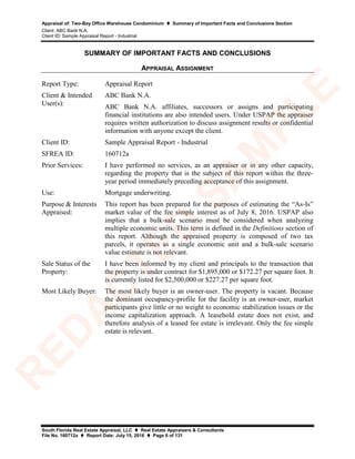 Appraisal of: Two-Bay Office Warehouse Condominium  Summary of Important Facts and Conclusions Section
Client: ABC Bank N.A.
Client ID: Sample Appraisal Report - Industrial
South Florida Real Estate Appraisal, LLC  Real Estate Appraisers & Consultants
File No. 160712a  Report Date: July 15, 2016  Page 6 of 131
SUMMARY OF IMPORTANT FACTS AND CONCLUSIONS
APPRAISAL ASSIGNMENT
Report Type: Appraisal Report
Client & Intended
User(s):
ABC Bank N.A.
ABC Bank N.A. affiliates, successors or assigns and participating
financial institutions are also intended users. Under USPAP the appraiser
requires written authorization to discuss assignment results or confidential
information with anyone except the client.
Client ID: Sample Appraisal Report - Industrial
SFREA ID: 160712a
Prior Services: I have performed no services, as an appraiser or in any other capacity,
regarding the property that is the subject of this report within the three-
year period immediately preceding acceptance of this assignment.
Use: Mortgage underwriting.
Purpose & Interests
Appraised:
This report has been prepared for the purposes of estimating the “As-Is”
market value of the fee simple interest as of July 8, 2016. USPAP also
implies that a bulk-sale scenario must be considered when analyzing
multiple economic units. This term is defined in the Definitions section of
this report. Although the appraised property is composed of two tax
parcels, it operates as a single economic unit and a bulk-sale scenario
value estimate is not relevant.
Sale Status of the
Property:
I have been informed by my client and principals to the transaction that
the property is under contract for $1,895,000 or $172.27 per square foot. It
is currently listed for $2,500,000 or $227.27 per square foot.
Most Likely Buyer: The most likely buyer is an owner-user. The property is vacant. Because
the dominant occupancy-profile for the facility is an owner-user, market
participants give little or no weight to economic stabilization issues or the
income capitalization approach. A leasehold estate does not exist, and
therefore analysis of a leased fee estate is irrelevant. Only the fee simple
estate is relevant.
R
ED
A
C
TED
SA
M
PLE
 