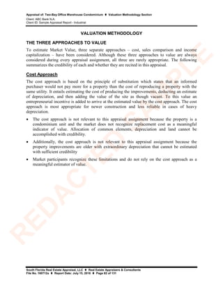 Appraisal of: Two-Bay Office Warehouse Condominium  Valuation Methodology Section
Client: ABC Bank N.A.
Client ID: Sample Appraisal Report - Industrial
South Florida Real Estate Appraisal, LLC  Real Estate Appraisers & Consultants
File No. 160712a  Report Date: July 15, 2016  Page 82 of 131
VALUATION METHODOLOGY
THE THREE APPROACHES TO VALUE
To estimate Market Value, three separate approaches – cost, sales comparison and income
capitalization – have been considered. Although these three approaches to value are always
considered during every appraisal assignment, all three are rarely appropriate. The following
summarizes the credibility of each and whether they are recited in this appraisal.
Cost Approach
The cost approach is based on the principle of substitution which states that an informed
purchaser would not pay more for a property than the cost of reproducing a property with the
same utility. It entails estimating the cost of producing the improvements, deducting an estimate
of depreciation, and then adding the value of the site as though vacant. To this value an
entrepreneurial incentive is added to arrive at the estimated value by the cost approach. The cost
approach is most appropriate for newer construction and less reliable in cases of heavy
depreciation.
• The cost approach is not relevant to this appraisal assignment because the property is a
condominium unit and the market does not recognize replacement cost as a meaningful
indicator of value. Allocation of common elements, depreciation and land cannot be
accomplished with credibility.
• Additionally, the cost approach is not relevant to this appraisal assignment because the
property improvements are older with extraordinary depreciation that cannot be estimated
with sufficient credibility
• Market participants recognize these limitations and do not rely on the cost approach as a
meaningful estimator of value.
R
ED
A
C
TED
SA
M
PLE
 