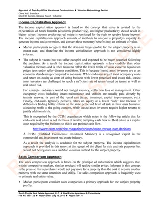 Appraisal of: Two-Bay Office Warehouse Condominium  Valuation Methodology Section
Client: ABC Bank N.A.
Client ID: Sample Appraisal Report - Industrial
South Florida Real Estate Appraisal, LLC  Real Estate Appraisers & Consultants
File No. 160712a  Report Date: July 15, 2016  Page 83 of 131
Income Capitalization Approach
The income capitalization approach is based on the concept that value is created by the
expectations of future benefits (economic productivity), and higher productivity should result in
higher values. Income producing real estate is purchased for the right to receive future income.
The income capitalization approach consists of methods to analyze a property's capacity to
generate income and a reversion, and convert these monetary benefits into an estimate of value.
• Market participants recognize that the dominant buyer-profile for the subject property is an
owner-user, and therefore the income capitalization approach is not considered highly
relevant.
• The subject is vacant but was seller-occupied and expected to be buyer-occupied following
the purchase. As a result the income capitalization approach is less credible than other
valuation methods and is often found to reflect the lower limits of value closer to liquidation
prices seen under seller-distress conditions. This is because leased asset investors are at an
economic disadvantage compared to end-users. While end-users regard most occupancy costs
and return on equity as costs of doing business with lower perceived real estate risk, leased
asset investors are challenged to reach a sufficient rate of return based on tenant as well as
real estate risk.
For example, end-users would not budget vacancy, collection loss or management. Other
occupancy costs including tenant-maintenance and utilities are usually paid directly by
tenants anyway, or part of the rental rate (taxes, insurance, capital improvements, etc.).
Finally, end-users typically perceive return on equity at a lower “safe” rate because of
difficulties finding better returns at the same perceived level of risk in their own business,
allocating profit to the going concern, while leased-asset investors require higher returns to
justify additional risk.
This is recognized by the CCIM organization which notes in the following article that for
end-users real estate is not the basis of wealth; company cash flow is. Real estate is a capital
asset required by the business so that it can produce cash flow.
http://www.ccim.com/cire-magazine/articles/lease-versus-own-decision
A CCIM (Certified Commercial Investment Member) is a recognized expert in the
commercial and investment real estate industry.
As a result the analysis is academic for the subject property. The income capitalization
approach is provided in this report at the request of the client for risk analysis purposes but
would not be regarded as a credible valuation method for the subject property.
Sales Comparison Approach
The sales comparison approach is based on the principle of substitution which suggests that,
within competitive markets, similar products will realize similar prices. Inherent in this concept
is the premise that a purchaser would not pay more for a property than the cost to acquire another
property with the same amenities and utility. The sales comparison approach is frequently used
to estimate real estate value.
• Market participants consider sales comparison a primary approach for the subject property
profile.
R
ED
A
C
TED
SA
M
PLE
 