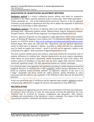 Appraisal of: Two-Bay Office Warehouse Condominium  Valuation Methodology Section
Client: ABC Bank N.A.
Client ID: Sample Appraisal Report - Industrial
South Florida Real Estate Appraisal, LLC  Real Estate Appraisers & Consultants
File No. 160712a  Report Date: July 15, 2016  Page 84 of 131
QUALITATIVE VS. QUANTITATIVE ADJUSTMENT METHODS
Qualitative analysis is a relative comparison process ranking sales based on comparative
desirability to the subject, typically expressed as plus or minus signs. Most market participants –
brokers, principals, etc. – rely on this method almost exclusively. However, in fact few appraisal
consumers accept qualitative adjustments since they fail to address the magnitude of differences
as intuitively as percentage or dollar adjustments.
Quantitative analysis is the process of adjusting sales to the subject property on a dollar or a
percentage basis. Adjustment methods include: Matched Paired Analysis, Regression Analysis,
Grouped Analysis, Allocation, Income Approach, Cost Approach and Depreciated Cost.
However, appraisers frequently use only judgment to apply adjustments which creates reliability
issues. In Working RE Magazine’s News Edition (Vol. 318 Published by OREP, E&O Insurance
Experts, on 9/24/2014 found at http://www.workingre.com/adjustments-opinion-doesnt-count/)
Richard Hagar, SRA makes the valid point that, “Regulations state that appraisal adjustments
cannot be based upon an appraiser’s opinion. According to federal and state law, adjustments
must be based on support and evidence – proof if you will, and an appraiser's opinion is not
considered to be support.” Most consumers of appraisals prefer this as well.
The most common method, paired sales analysis, empirically extracts the incremental value of
property differences by isolating them. Superior characteristics are given negative adjustments
while inferior are given positive adjustments, ideally bracketing the value of the subject. This
analysis requires an abundance of sales data, and can easily suggest false outcomes without a
statistically significant sample. The other adjustment-methods are similarly challenged.
As a practical matter, most appraisers use (and prefer) percentage or dollar adjustments based on
judgment. However, by definition this is still a qualitative analysis because adjustments are not
based on empirical market-extraction methods. An appraiser’s objective in this case is to
“nudge” comparable sale prices toward the subject property, ideally bracketing its value,
expressing both the direction and magnitude of the differences rather than just the plus/minus
direction.
In this case paired-sales data is insufficient and this appraisal report employs qualitative analysis
with percentage adjustments to suggest the direction and magnitude of value differences.
RECONCILIATION
The final steps in the appraisal process are review and reconciliation of the data and conclusions.
In reaching a final conclusion of value, the entire process involving the approaches that were
estimated must be reviewed for accuracy, completeness and consistency. After analysis,
evaluation and reconciliation of the indications a value is estimated. The essence of this final
reconciliation should be a defensible and rational conclusion of value.
R
ED
A
C
TED
SA
M
PLE
 