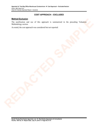 Appraisal of: Two-Bay Office Warehouse Condominium  Cost Approach – Excluded Section
Client: ABC Bank N.A.
Client ID: Sample Appraisal Report - Industrial
South Florida Real Estate Appraisal, LLC  Real Estate Appraisers & Consultants
File No. 160712a  Report Date: July 15, 2016  Page 85 of 131
COST APPROACH – EXCLUDED
Method Exclusion
The justification and use of this approach is summarized in the preceding Valuation
Methodology section.
As noted, the cost approach was considered but not reported.
R
ED
A
C
TED
SA
M
PLE
 