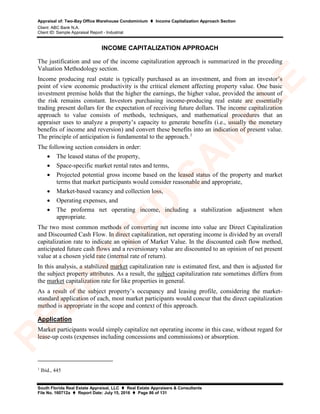 Appraisal of: Two-Bay Office Warehouse Condominium  Income Capitalization Approach Section
Client: ABC Bank N.A.
Client ID: Sample Appraisal Report - Industrial
South Florida Real Estate Appraisal, LLC  Real Estate Appraisers & Consultants
File No. 160712a  Report Date: July 15, 2016  Page 86 of 131
INCOME CAPITALIZATION APPROACH
The justification and use of the income capitalization approach is summarized in the preceding
Valuation Methodology section.
Income producing real estate is typically purchased as an investment, and from an investor’s
point of view economic productivity is the critical element affecting property value. One basic
investment premise holds that the higher the earnings, the higher value, provided the amount of
the risk remains constant. Investors purchasing income-producing real estate are essentially
trading present dollars for the expectation of receiving future dollars. The income capitalization
approach to value consists of methods, techniques, and mathematical procedures that an
appraiser uses to analyze a property’s capacity to generate benefits (i.e., usually the monetary
benefits of income and reversion) and convert these benefits into an indication of present value.
The principle of anticipation is fundamental to the approach.1
The following section considers in order:
• The leased status of the property,
• Space-specific market rental rates and terms,
• Projected potential gross income based on the leased status of the property and market
terms that market participants would consider reasonable and appropriate,
• Market-based vacancy and collection loss,
• Operating expenses, and
• The proforma net operating income, including a stabilization adjustment when
appropriate.
The two most common methods of converting net income into value are Direct Capitalization
and Discounted Cash Flow. In direct capitalization, net operating income is divided by an overall
capitalization rate to indicate an opinion of Market Value. In the discounted cash flow method,
anticipated future cash flows and a reversionary value are discounted to an opinion of net present
value at a chosen yield rate (internal rate of return).
In this analysis, a stabilized market capitalization rate is estimated first, and then is adjusted for
the subject property attributes. As a result, the subject capitalization rate sometimes differs from
the market capitalization rate for like properties in general.
As a result of the subject property’s occupancy and leasing profile, considering the market-
standard application of each, most market participants would concur that the direct capitalization
method is appropriate in the scope and context of this approach.
Application
Market participants would simply capitalize net operating income in this case, without regard for
lease-up costs (expenses including concessions and commissions) or absorption.
1
Ibid., 445
R
ED
A
C
TED
SA
M
PLE
 