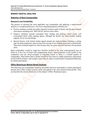 Appraisal of: Two-Bay Office Warehouse Condominium  Income Capitalization Approach Section
Client: ABC Bank N.A.
Client ID: Sample Appraisal Report - Industrial
South Florida Real Estate Appraisal, LLC  Real Estate Appraisers & Consultants
File No. 160712a  Report Date: July 15, 2016  Page 88 of 131
MARKET RENTAL ANALYSIS
Selection of Rent Comparables
Research and Availability
The process of selecting the most applicable rent comparables and applying a market-based
analysis is a complicated process. The most compelling property attributes are:
• Positive attributes include favorable industrial location north of Doral, and the good interior
renovations including roof, 100% HVAC and two-story office.
• Negative attributes include comingled front loading and parking, where trucks will
occasionally block office parking spaces, although the facility has above-market loading
capacity for its size and design.
• Special features with limited market appeal include the studio-buildout including a ceiling
cage for prop-suspension, green-screen area, boxing of two loading doors and a sound booth.
These have nominal impact on value because they are easily removed and have few potential
users.
Ideal comparables would be single-user facilities located in the same unincorporated area of
Doral or in the City of Doral with compensating factors. Most properties of this profile in the
competitive area are owner-occupied or long-term leased, so there is a limited number of
comparables. Ideal market data is further limited by low turnover, highly proprietary information
closely held by brokers, and complex terms that are rarely revealed and/or interpreted differently
by market participants.
Office Warehouse Market Rental Analysis
The following rent comparables would be accessible and most meaningful to market participants
because they reflect similar location, utility and appeal to the same general tenant-profile. They
are therefore the closest alternatives to the subject’s Office Warehouse space.
R
ED
A
C
TED
SA
M
PLE
 