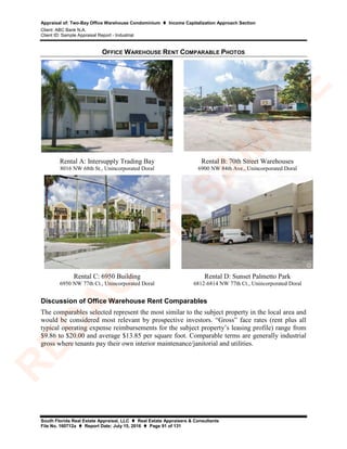 Appraisal of: Two-Bay Office Warehouse Condominium  Income Capitalization Approach Section
Client: ABC Bank N.A.
Client ID: Sample Appraisal Report - Industrial
South Florida Real Estate Appraisal, LLC  Real Estate Appraisers & Consultants
File No. 160712a  Report Date: July 15, 2016  Page 91 of 131
OFFICE WAREHOUSE RENT COMPARABLE PHOTOS
Rental A: Intersupply Trading Bay
8016 NW 68th St., Unincorporated Doral
Rental B: 70th Street Warehouses
6900 NW 84th Ave., Unincorporated Doral
Rental C: 6950 Building
6950 NW 77th Ct., Unincorporated Doral
Rental D: Sunset Palmetto Park
6812-6814 NW 77th Ct., Unincorporated Doral
Discussion of Office Warehouse Rent Comparables
The comparables selected represent the most similar to the subject property in the local area and
would be considered most relevant by prospective investors. “Gross” face rates (rent plus all
typical operating expense reimbursements for the subject property’s leasing profile) range from
$9.86 to $20.00 and average $13.85 per square foot. Comparable terms are generally industrial
gross where tenants pay their own interior maintenance/janitorial and utilities.
R
ED
A
C
TED
SA
M
PLE
 