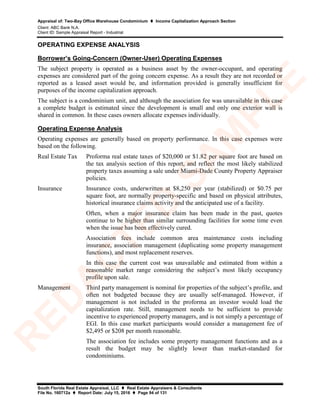 Appraisal of: Two-Bay Office Warehouse Condominium  Income Capitalization Approach Section
Client: ABC Bank N.A.
Client ID: Sample Appraisal Report - Industrial
South Florida Real Estate Appraisal, LLC  Real Estate Appraisers & Consultants
File No. 160712a  Report Date: July 15, 2016  Page 94 of 131
OPERATING EXPENSE ANALYSIS
Borrower’s Going-Concern (Owner-User) Operating Expenses
The subject property is operated as a business asset by the owner-occupant, and operating
expenses are considered part of the going concern expense. As a result they are not recorded or
reported as a leased asset would be, and information provided is generally insufficient for
purposes of the income capitalization approach.
The subject is a condominium unit, and although the association fee was unavailable in this case
a complete budget is estimated since the development is small and only one exterior wall is
shared in common. In these cases owners allocate expenses individually.
Operating Expense Analysis
Operating expenses are generally based on property performance. In this case expenses were
based on the following.
Real Estate Tax Proforma real estate taxes of $20,000 or $1.82 per square foot are based on
the tax analysis section of this report, and reflect the most likely stabilized
property taxes assuming a sale under Miami-Dade County Property Appraiser
policies.
Insurance Insurance costs, underwritten at $8,250 per year (stabilized) or $0.75 per
square foot, are normally property-specific and based on physical attributes,
historical insurance claims activity and the anticipated use of a facility.
Often, when a major insurance claim has been made in the past, quotes
continue to be higher than similar surrounding facilities for some time even
when the issue has been effectively cured.
Association fees include common area maintenance costs including
insurance, association management (duplicating some property management
functions), and most replacement reserves.
In this case the current cost was unavailable and estimated from within a
reasonable market range considering the subject’s most likely occupancy
profile upon sale.
Management Third party management is nominal for properties of the subject’s profile, and
often not budgeted because they are usually self-managed. However, if
management is not included in the proforma an investor would load the
capitalization rate. Still, management needs to be sufficient to provide
incentive to experienced property managers, and is not simply a percentage of
EGI. In this case market participants would consider a management fee of
$2,495 or $208 per month reasonable.
The association fee includes some property management functions and as a
result the budget may be slightly lower than market-standard for
condominiums.
R
ED
A
C
TED
SA
M
PLE
 