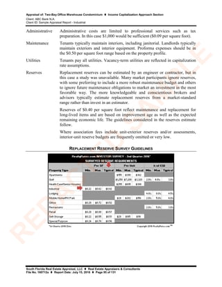 Appraisal of: Two-Bay Office Warehouse Condominium  Income Capitalization Approach Section
Client: ABC Bank N.A.
Client ID: Sample Appraisal Report - Industrial
South Florida Real Estate Appraisal, LLC  Real Estate Appraisers & Consultants
File No. 160712a  Report Date: July 15, 2016  Page 95 of 131
Administrative Administrative costs are limited to professional services such as tax
preparation. In this case $1,000 would be sufficient ($0.09 per square foot).
Maintenance Tenants typically maintain interiors, including janitorial. Landlords typically
maintain exteriors and interior equipment. Proforma expenses should be in
the $0.50 per square foot range based on the property profile.
Utilities Tenants pay all utilities. Vacancy-term utilities are reflected in capitalization
rate assumptions.
Reserves Replacement reserves can be estimated by an engineer or contractor, but in
this case a study was unavailable. Many market participants ignore reserves,
with some preferring to include a more robust maintenance budget and others
to ignore future maintenance obligations to market an investment in the most
favorable way. The more knowledgeable and conscientious brokers and
advisors typically estimate replacement reserves from a market-standard
range rather than invest in an estimator.
Reserves of $0.40 per square foot reflect maintenance and replacement for
long-lived items and are based on improvement age as well as the expected
remaining economic life. The guidelines considered in the reserves estimate
follow.
Where association fees include unit-exterior reserves and/or assessments,
interior-unit reserve budgets are frequently omitted or very low.
REPLACEMENT RESERVE SURVEY GUIDELINES
R
ED
A
C
TED
SA
M
PLE
 