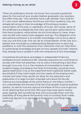 Making money as an artist
There are professors who do not know how to quote a potential
place for the work of your student before graduation (so nowhere,
but often they say: "You certainly have a job abroad, if you look for
it"), who never talked about the future with their students, they are
already lecturing on their knowledge of the phrase creation,
transcription of the solo, or aesthetics of music. (Of course, some of
the professors are desperate that they cannot give useful advice to
their best students, while others do not think about it). Here, those
who are left with sweet trials reappear and say: The obligation of an
educational institution is to transfer knowledge, not to worry about
how you will find a job. This can be an interpretation of the role, but I
believe that this leads to understanding People have no learning
problems, or with the existence of an institution that can help them
to systematize knowledge and get to know people of similar interest,
they already have a problem with the irrelevance of this knowledge.
Universities should serve as bridges in independent financial,
professional and intellectual life, whereby everyone can contribute to
society with their full potential, not to worry if everything is less than
enough to survive. It is in the interests of universities to make the
students happy and believe that their functionality would be more
appreciated (even only at the superficial level explained: better paid,
less blissful) if they had insight into the needs of the employment
market and when they would not allow for the education and
graduation of a large number of people who leave the faculty
without any knowledge of the active forces in the labour market. I
am undoubtedly the witness of the fact that people of great qualities
(artistic, as well as human) capture the elbow of the curve to get out
of art (realizing that since their fifth year they have spent twenty
years dealing with something that will not provide them with the
possibility of living above the poverty line) or to slowly flush inside,
collecting figures in an agricultural association, not filling their
potential.
3
 