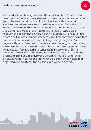 Making money as an artist
We need art and beauty to make life more durable. French painter
Georges Braque beautifully shaped it: 'The art is wound turned into
light'. Because, what can we do with inevitable life wounds?
Transforming them with art in the light, so we can find salvation.
Many, at the end of their journey, see wealth and fame. But to enter
the glamorous world of art, it takes a lot of luck. I would also
recommend to all young artists, to think practically, to reduce life's
needs and the consumption of energy and time to what is important
and what it means to them, and to forget everything else. To
regulate life or ambience so that it can return energy to them - that
what I feel is that at the end of each day, when I see my working and
living space, I feel relaxed and what is the place where I fill the
batteries. Patience is also necessary and what is learned: building a
professional experience involves a certain amount of time, which
brings benefits in terms of determining a certain importance that
helps you and facilitates the creation and work in general.
4
 