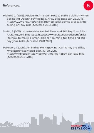 References:
Michels, C. (2018). Advice for Artists on How to Make a Living—When
Selling Art Doesn’t Pay the Bills, Artsy blog post, Jun 25, 2018,
https://www.artsy.net/article/artsy-editorial-advice-artists-living-
selling-art-pay-bills [Accessed 29.01.2019]
Smith, J. (2019). How to Make Art Full Time and Still Pay Your Bills,
Artistnetwork blog post, https://www.artistsnetwork.com/artist-
life/how-to-make-a-smart-plan-for-painting-full-time-and-still-
pay-your-bills/ [Accessed 29.01.2019]
Peterson, T. (2015). Art Makes Me Happy, But Can It Pay the Bills?,
Myblueprintstory blog post, Jul 20, 2015,
https://myblueprintstory.com/art-makes-happy-can-pay-bills
[Accessed 29.01.2019]
5
 