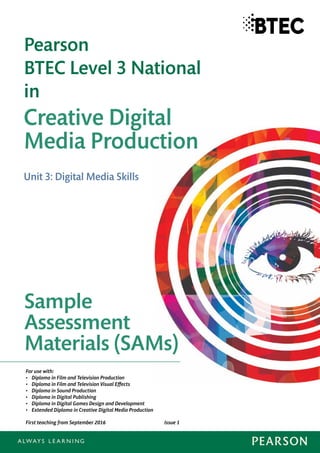 Creative Digital
Media Production
Pearson
BTEC Level 3 National
in
Sample
Assessment
Materials (SAMs)
Unit 3: Digital Media Skills
For use with:
• Diploma in Film and Television Production
• Diploma in Film and Television Visual Effects
• Diploma in Sound Production
• Diploma in Digital Publishing
• Diploma in Digital Games Design and Development
• Extended Diploma in Creative Digital Media Production
First teaching from September 2016 Issue 1
 