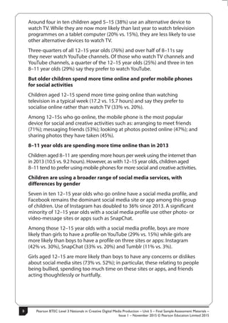 Pearson BTEC Level 3 Nationals in Creative Digital Media Production – Unit 5 – Final Sample Assessment Materials –
Issue 1 – November 2015 © Pearson Education Limited 2015
8
8
S50147A
Around four in ten children aged 5–15 (38%) use an alternative device to
watch TV. While they are now more likely than last year to watch television
programmes on a tablet computer (20% vs. 15%), they are less likely to use
other alternative devices to watch TV.
Three-quarters of all 12–15 year olds (76%) and over half of 8–11s say
they never watch YouTube channels. Of those who watch TV channels and
YouTube channels, a quarter of the 12–15 year olds (25%) and three in ten
8–11 year olds (29%) say they prefer to watch YouTube.
But older children spend more time online and prefer mobile phones
for social activities
Children aged 12–15 spend more time going online than watching
television in a typical week (17.2 vs. 15.7 hours) and say they prefer to
socialise online rather than watch TV (33% vs. 20%).
Among 12–15s who go online, the mobile phone is the most popular
device for social and creative activities such as: arranging to meet friends
(71%); messaging friends (53%); looking at photos posted online (47%); and
sharing photos they have taken (45%).
8–11 year olds are spending more time online than in 2013
Children aged 8–11 are spending more hours per week using the internet than
in 2013 (10.5 vs. 9.2 hours). However, as with 12–15 year olds, children aged
8–11 tend to prefer using mobile phones for more social and creative activities.
Children are using a broader range of social media services, with
differences by gender
Seven in ten 12–15 year olds who go online have a social media profile, and
Facebook remains the dominant social media site or app among this group
of children. Use of Instagram has doubled to 36% since 2013. A significant
minority of 12–15 year olds with a social media profile use other photo- or
video-message sites or apps such as SnapChat.
Among those 12–15 year olds with a social media profile, boys are more
likely than girls to have a profile on YouTube (29% vs. 15%) while girls are
more likely than boys to have a profile on three sites or apps: Instagram
(42% vs. 30%), SnapChat (33% vs. 20%) and Tumblr (11% vs. 3%).
Girls aged 12–15 are more likely than boys to have any concerns or dislikes
about social media sites (73% vs. 52%); in particular, these relating to people
being bullied, spending too much time on these sites or apps, and friends
acting thoughtlessly or hurtfully.
 