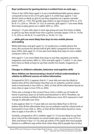 Pearson BTEC Level 3 Nationals in Creative Digital Media Production – Unit 5 – Final Sample Assessment Materials –
Issue 1 – November 2015 © Pearson Education Limited 2015
9S50147A
9
Turn over
Boys’ preference for gaming devices is evident from an early age…
Three in ten (30%) boys aged 3–4 use a handheld/portable games player,
compared to two in ten (21%) girls aged 3–4, while boys aged 5–7 are
almost twice as likely as girls to say they regularly use a games console/
player (29% vs. 17%). The gender gap widens as age increases (47% vs. 21%
for 8–11s, 52% vs. 19% for 12–15s). In contrast, girls aged 5–7 are more likely
than boys to play games on a tablet (36% vs. 23%).
Among 5–15 year olds, boys in each age group are over five times as likely
as girls to say they would most miss a games console/ player (15% vs. 1% for
5–7s, 22% vs. 4% for 8–11s and 22% vs. 3% for 12–15s).
… while girls are more likely than boys to miss mobile phones
and reading
While both boys and girls aged 12–15 would miss a mobile phone the
most, this accounts for almost half of girls (46%) compared to three in ten
boys (29%). Girls aged 12–15 are also more likely than boys to miss a tablet
computer (16% vs. 9%).
Girls aged 5–7 are more likely than boys to say they regularly use books,
magazines and comics (48% vs. 32%) and girls aged 5–7 and 8–11 are more
than twice as likely as boys to say they would miss books, magazines or
comics
Changes in children’s attitudes, behaviour and cognitive skills
More children are demonstrating a level of‘critical understanding’ in
relation to different sources of online information
Compared to 2013, it appears that 8–11 year olds are now less likely to
believe that all the information that they see on websites used for school
work or homework is true (20% vs. 36%), or that all the information found on
news sites or apps is true (12% vs. 26%).
There was a change in the survey’s focus, from a child’s use of media ‘at
home’in previous years to ‘at home and elsewhere’in 2014. Therefore, we
cannot be entirely confident that the differences since 2013 represent a ‘real’
change in attitudes over time.
It also appears that 12–15 year olds are now less likely than in 2013 to
believe that all the information they see on websites used for school work or
homework is true (16% vs. 30%), or that all the information found on news
sites or apps is true (8% vs. 18%).
Similarly, compared to 2013, children aged 12–15 are less likely to say that
all or most of the information on social media sites or apps is true (21% vs.
30%) and three in four 12–15s who go online (77%) agree that most people
behave in a different way online from when they talk to people face to face.
 
