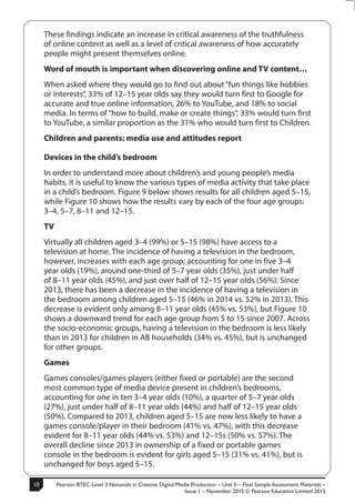 Pearson BTEC Level 3 Nationals in Creative Digital Media Production – Unit 5 – Final Sample Assessment Materials –
Issue 1 – November 2015 © Pearson Education Limited 2015
10
10
S50147A
These findings indicate an increase in critical awareness of the truthfulness
of online content as well as a level of critical awareness of how accurately
people might present themselves online.
Word of mouth is important when discovering online and TV content…
When asked where they would go to find out about “fun things like hobbies
or interests”, 33% of 12–15 year olds say they would turn first to Google for
accurate and true online information, 26% to YouTube, and 18% to social
media. In terms of“how to build, make or create things”, 33% would turn first
to YouTube, a similar proportion as the 31% who would turn first to Children.
Children and parents: media use and attitudes report
Devices in the child’s bedroom
In order to understand more about children’s and young people’s media
habits, it is useful to know the various types of media activity that take place
in a child’s bedroom. Figure 9 below shows results for all children aged 5–15,
while Figure 10 shows how the results vary by each of the four age groups:
3–4, 5–7, 8–11 and 12–15.
TV
Virtually all children aged 3–4 (99%) or 5–15 (98%) have access to a
television at home. The incidence of having a television in the bedroom,
however, increases with each age group; accounting for one in five 3–4
year olds (19%), around one-third of 5–7 year olds (35%), just under half
of 8–11 year olds (45%), and just over half of 12–15 year olds (56%). Since
2013, there has been a decrease in the incidence of having a television in
the bedroom among children aged 5–15 (46% in 2014 vs. 52% in 2013). This
decrease is evident only among 8–11 year olds (45% vs. 53%), but Figure 10
shows a downward trend for each age group from 5 to 15 since 2007. Across
the socio-economic groups, having a television in the bedroom is less likely
than in 2013 for children in AB households (34% vs. 45%), but is unchanged
for other groups.
Games
Games consoles/games players (either fixed or portable) are the second
most common type of media device present in children’s bedrooms,
accounting for one in ten 3–4 year olds (10%), a quarter of 5–7 year olds
(27%), just under half of 8–11 year olds (44%) and half of 12–15 year olds
(50%). Compared to 2013, children aged 5–15 are now less likely to have a
games console/player in their bedroom (41% vs. 47%), with this decrease
evident for 8–11 year olds (44% vs. 53%) and 12–15s (50% vs. 57%). The
overall decline since 2013 in ownership of a fixed or portable games
console in the bedroom is evident for girls aged 5–15 (31% vs. 41%), but is
unchanged for boys aged 5–15.
 