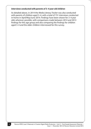 Pearson BTEC Level 3 Nationals in Creative Digital Media Production – Unit 5 – Final Sample Assessment Materials –
Issue 1 – November 2015 © Pearson Education Limited 2015
14
14
S50147A
Interviews conducted with parents of 3–4 year old children
As detailed above, in 2014 the Media Literacy Tracker was also conducted
with parents of children aged 3–4, with a total of 731 interviews conducted
in-home in April/May/June 2014. Findings have been shown for 3–4 year
olds wherever possible, with comparisons made between 2014 and 2013
findings for this age group and also comparing the findings for children
aged 3–4 and the older children interviewed for this survey.
 