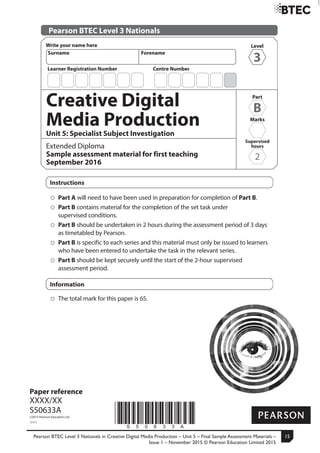 Pearson BTEC Level 3 Nationals in Creative Digital Media Production – Unit 5 – Final Sample Assessment Materials –
Issue 1 – November 2015 © Pearson Education Limited 2015
15
Turn over
Level
3
Write your name here
Surname Forename
*S50633A*
Paper reference
XXXX/XX
S50633A
©2015 Pearson Education Ltd.
1/1/1
Pearson BTEC Level 3 Nationals
Creative Digital
Media Production
Unit 5: Specialist Subject Investigation
Extended Diploma
Sample assessment material for first teaching
September 2016
Instructions
Part A will need to have been used in preparation for completion of Part B.
Part B contains material for the completion of the set task under
supervised conditions.
Part B should be undertaken in 2 hours during the assessment period of 3 days
as timetabled by Pearson.
Part B is specific to each series and this material must only be issued to learners
who have been entered to undertake the task in the relevant series.
Part B should be kept securely until the start of the 2-hour supervised
assessment period.
Information
The total mark for this paper is 65.
Centre NumberLearner Registration Number
Part
B
Marks
Supervised
hours
2
 