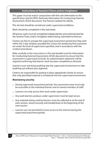 Pearson BTEC Level 3 Nationals in Creative Digital Media Production – Unit 5 – Final Sample Assessment Materials –
Issue 1 – November 2015 © Pearson Education Limited 2015
162 S50633A
Instructions to Teachers/Tutors and/or Invigilators
This paper must be read in conjunction with the unit information in the
specification and the BTEC Nationals Information for Conducting External
Assessments (ICEA) document. See Pearson website for details.
The set task should be carried out under supervised conditions.
Work should be completed in this task book.
All learner work must be completed independently and authenticated by
the Teacher/Tutor and/or Invigilator before being submitted to Pearson.
Centres are free to arrange the supervised assessment period how they wish
within the 3 day window, provided the 2 hours for producing final outcomes
are under the level of supervision specified, and in accordance with the
conduct procedures.
Refer carefully to the instructions in this task booklet and the Information
for Conducting External Assessments (ICEA) document to ensure that the
assessment is supervised correctly. An authentication statement will be
required confirming that learner work has been completed as directed.
Learners must not bring anything into the supervised environment or take
anything out without your approval.
Centres are responsible for putting in place appropriate checks to ensure
that only permitted material is introduced into the supervised environment.
Maintaining security:
ÂÂ During supervised assessment periods, the assessment areas must only
be accessible to the individual learner and to named members of staff.
ÂÂ Learners can only access their work under supervision.
ÂÂ Any work learners produce under supervision must be kept secure.
ÂÂ Any materials being used by learners must be collected in at the end of
each session, stored securely and handed back at the beginning of the
next session.
ÂÂ Learners are not permitted to have access to the internet during the
supervised assessment period.
 
