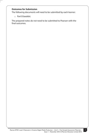 Pearson BTEC Level 3 Nationals in Creative Digital Media Production – Unit 5 – Final Sample Assessment Materials –
Issue 1 – November 2015 © Pearson Education Limited 2015
17S50633A 3
Turn over
Outcomes for Submission
The following documents will need to be submitted by each learner:
ÂÂ Part B booklet.
The prepared notes do not need to be submitted to Pearson with the
final outcomes.
 