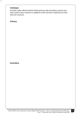 Pearson BTEC Level 3 Nationals in Creative Digital Media Production – Unit 5 – Final Sample Assessment Materials –
Issue 1 – November 2015 © Pearson Education Limited 2015
19S50633A 5
Turn over
Catalogue
Provide a fully referenced list of the primary and secondary sources you
have used in your research in addition to the stimulus material (no more
than ten sources).
Primary
Secondary
 