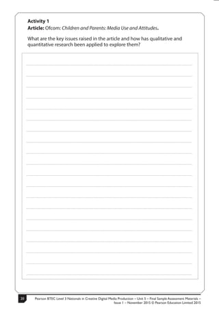 Pearson BTEC Level 3 Nationals in Creative Digital Media Production – Unit 5 – Final Sample Assessment Materials –
Issue 1 – November 2015 © Pearson Education Limited 2015
206 S50633A
Activity 1
Article: Ofcom: Children and Parents: Media Use and Attitudes.
What are the key issues raised in the article and how has qualitative and
quantitative research been applied to explore them?
.....................................................................................................................................................................................................................................................
.....................................................................................................................................................................................................................................................
.....................................................................................................................................................................................................................................................
.....................................................................................................................................................................................................................................................
.....................................................................................................................................................................................................................................................
.....................................................................................................................................................................................................................................................
.....................................................................................................................................................................................................................................................
.....................................................................................................................................................................................................................................................
.....................................................................................................................................................................................................................................................
.....................................................................................................................................................................................................................................................
.....................................................................................................................................................................................................................................................
.....................................................................................................................................................................................................................................................
.....................................................................................................................................................................................................................................................
.....................................................................................................................................................................................................................................................
.....................................................................................................................................................................................................................................................
.....................................................................................................................................................................................................................................................
.....................................................................................................................................................................................................................................................
.....................................................................................................................................................................................................................................................
.....................................................................................................................................................................................................................................................
.....................................................................................................................................................................................................................................................
 