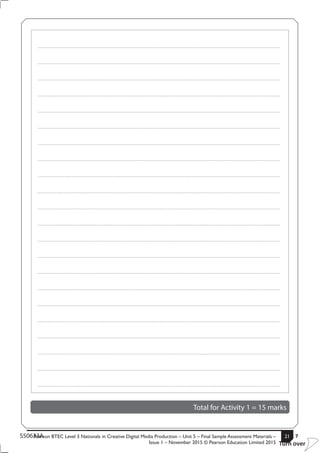 Pearson BTEC Level 3 Nationals in Creative Digital Media Production – Unit 5 – Final Sample Assessment Materials –
Issue 1 – November 2015 © Pearson Education Limited 2015
21S50633A 7
Turn over
.....................................................................................................................................................................................................................................................
.....................................................................................................................................................................................................................................................
.....................................................................................................................................................................................................................................................
.....................................................................................................................................................................................................................................................
.....................................................................................................................................................................................................................................................
.....................................................................................................................................................................................................................................................
.....................................................................................................................................................................................................................................................
.....................................................................................................................................................................................................................................................
.....................................................................................................................................................................................................................................................
.....................................................................................................................................................................................................................................................
.....................................................................................................................................................................................................................................................
.....................................................................................................................................................................................................................................................
.....................................................................................................................................................................................................................................................
.....................................................................................................................................................................................................................................................
.....................................................................................................................................................................................................................................................
.....................................................................................................................................................................................................................................................
.....................................................................................................................................................................................................................................................
.....................................................................................................................................................................................................................................................
.....................................................................................................................................................................................................................................................
.....................................................................................................................................................................................................................................................
.....................................................................................................................................................................................................................................................
.....................................................................................................................................................................................................................................................
Total for Activity 1 = 15 marks
 