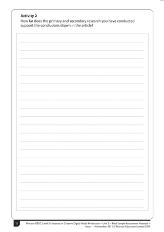 Pearson BTEC Level 3 Nationals in Creative Digital Media Production – Unit 5 – Final Sample Assessment Materials –
Issue 1 – November 2015 © Pearson Education Limited 2015
228 S50633A
Activity 2
How far does the primary and secondary research you have conducted
support the conclusions drawn in the article?
.....................................................................................................................................................................................................................................................
.....................................................................................................................................................................................................................................................
.....................................................................................................................................................................................................................................................
.....................................................................................................................................................................................................................................................
.....................................................................................................................................................................................................................................................
.....................................................................................................................................................................................................................................................
.....................................................................................................................................................................................................................................................
.....................................................................................................................................................................................................................................................
.....................................................................................................................................................................................................................................................
.....................................................................................................................................................................................................................................................
.....................................................................................................................................................................................................................................................
.....................................................................................................................................................................................................................................................
.....................................................................................................................................................................................................................................................
.....................................................................................................................................................................................................................................................
.....................................................................................................................................................................................................................................................
.....................................................................................................................................................................................................................................................
.....................................................................................................................................................................................................................................................
.....................................................................................................................................................................................................................................................
.....................................................................................................................................................................................................................................................
.....................................................................................................................................................................................................................................................
.....................................................................................................................................................................................................................................................
 