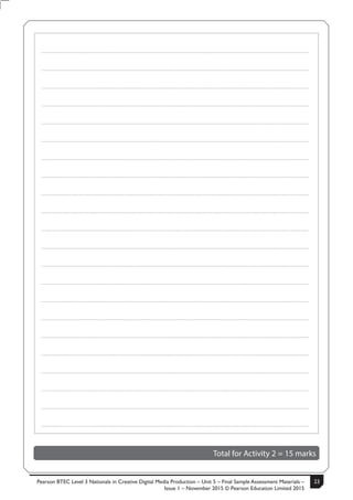 Pearson BTEC Level 3 Nationals in Creative Digital Media Production – Unit 5 – Final Sample Assessment Materials –
Issue 1 – November 2015 © Pearson Education Limited 2015
23S50633A 9
Turn over
.....................................................................................................................................................................................................................................................
.....................................................................................................................................................................................................................................................
.....................................................................................................................................................................................................................................................
.....................................................................................................................................................................................................................................................
.....................................................................................................................................................................................................................................................
.....................................................................................................................................................................................................................................................
.....................................................................................................................................................................................................................................................
.....................................................................................................................................................................................................................................................
.....................................................................................................................................................................................................................................................
.....................................................................................................................................................................................................................................................
.....................................................................................................................................................................................................................................................
.....................................................................................................................................................................................................................................................
.....................................................................................................................................................................................................................................................
.....................................................................................................................................................................................................................................................
.....................................................................................................................................................................................................................................................
.....................................................................................................................................................................................................................................................
.....................................................................................................................................................................................................................................................
.....................................................................................................................................................................................................................................................
.....................................................................................................................................................................................................................................................
.....................................................................................................................................................................................................................................................
.....................................................................................................................................................................................................................................................
.....................................................................................................................................................................................................................................................
Total for Activity 2 = 15 marks
 