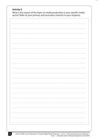 Pearson BTEC Level 3 Nationals in Creative Digital Media Production – Unit 5 – Final Sample Assessment Materials –
Issue 1 – November 2015 © Pearson Education Limited 2015
2410 S50633A
Activity 3
What is the impact of the topic on media production in your specific media
sector? Refer to your primary and secondary research in your response.
.....................................................................................................................................................................................................................................................
.....................................................................................................................................................................................................................................................
.....................................................................................................................................................................................................................................................
.....................................................................................................................................................................................................................................................
.....................................................................................................................................................................................................................................................
.....................................................................................................................................................................................................................................................
.....................................................................................................................................................................................................................................................
.....................................................................................................................................................................................................................................................
.....................................................................................................................................................................................................................................................
.....................................................................................................................................................................................................................................................
.....................................................................................................................................................................................................................................................
.....................................................................................................................................................................................................................................................
.....................................................................................................................................................................................................................................................
.....................................................................................................................................................................................................................................................
.....................................................................................................................................................................................................................................................
.....................................................................................................................................................................................................................................................
.....................................................................................................................................................................................................................................................
.....................................................................................................................................................................................................................................................
.....................................................................................................................................................................................................................................................
.....................................................................................................................................................................................................................................................
.....................................................................................................................................................................................................................................................
 