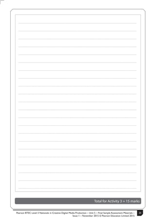 Pearson BTEC Level 3 Nationals in Creative Digital Media Production – Unit 5 – Final Sample Assessment Materials –
Issue 1 – November 2015 © Pearson Education Limited 2015
25S50633A 11
Turn over
.....................................................................................................................................................................................................................................................
.....................................................................................................................................................................................................................................................
.....................................................................................................................................................................................................................................................
.....................................................................................................................................................................................................................................................
.....................................................................................................................................................................................................................................................
.....................................................................................................................................................................................................................................................
.....................................................................................................................................................................................................................................................
.....................................................................................................................................................................................................................................................
.....................................................................................................................................................................................................................................................
.....................................................................................................................................................................................................................................................
.....................................................................................................................................................................................................................................................
.....................................................................................................................................................................................................................................................
.....................................................................................................................................................................................................................................................
.....................................................................................................................................................................................................................................................
.....................................................................................................................................................................................................................................................
.....................................................................................................................................................................................................................................................
.....................................................................................................................................................................................................................................................
.....................................................................................................................................................................................................................................................
.....................................................................................................................................................................................................................................................
.....................................................................................................................................................................................................................................................
.....................................................................................................................................................................................................................................................
.....................................................................................................................................................................................................................................................
Total for Activity 3 = 15 marks
 