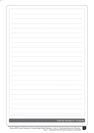 Pearson BTEC Level 3 Nationals in Creative Digital Media Production – Unit 5 – Final Sample Assessment Materials –
Issue 1 – November 2015 © Pearson Education Limited 2015
27S50633A 13
Turn over
.....................................................................................................................................................................................................................................................
.....................................................................................................................................................................................................................................................
.....................................................................................................................................................................................................................................................
.....................................................................................................................................................................................................................................................
.....................................................................................................................................................................................................................................................
.....................................................................................................................................................................................................................................................
.....................................................................................................................................................................................................................................................
.....................................................................................................................................................................................................................................................
.....................................................................................................................................................................................................................................................
.....................................................................................................................................................................................................................................................
.....................................................................................................................................................................................................................................................
.....................................................................................................................................................................................................................................................
.....................................................................................................................................................................................................................................................
.....................................................................................................................................................................................................................................................
.....................................................................................................................................................................................................................................................
.....................................................................................................................................................................................................................................................
.....................................................................................................................................................................................................................................................
.....................................................................................................................................................................................................................................................
.....................................................................................................................................................................................................................................................
.....................................................................................................................................................................................................................................................
.....................................................................................................................................................................................................................................................
.....................................................................................................................................................................................................................................................
Total for Activity 4 = 10 marks
 