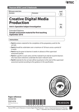 Pearson BTEC Level 3 Nationals in Creative Digital Media Production – Unit 5 – Final Sample Assessment Materials –
Issue 1 – November 2015 © Pearson Education Limited 2015
1
Turn over
Level
3
Write your name here
Surname Forename
*S50147A*
Paper reference
XXXX/XX
S50147A
©2015 Pearson Education Ltd.
1/1/1/1
Creative Digital Media
Production
Unit 5: Specialist Subject Investigation ≠≠
Extended Diploma
Sample assessment material for first teaching
September 2016
Instructions
Part A contains material for the completion of the preparatory work for the
set task.
Part A should be undertaken over a maximum of 18 hours across a period of
6 weeks
Part A may be given to learners 6 weeks in advance of the supervised
assessment period.
Part A is specific to each series and this material must only be issued to learners
who have been entered to undertake the task in relevant series
Part B materials for the set task will be issued prior to the start of the supervised
assessment period according to the guidance in the specification.
Pearson BTEC Level 3 Nationals
Part
A
 