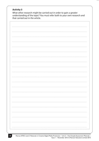 Pearson BTEC Level 3 Nationals in Creative Digital Media Production – Unit 5 – Final Sample Assessment Materials –
Issue 1 – November 2015 © Pearson Education Limited 2015
2814 S50633A
Activity 5
What other research might be carried out in order to gain a greater
understanding of the topic? You must refer both to your own research and
that carried out in the article.
.....................................................................................................................................................................................................................................................
.....................................................................................................................................................................................................................................................
.....................................................................................................................................................................................................................................................
.....................................................................................................................................................................................................................................................
.....................................................................................................................................................................................................................................................
.....................................................................................................................................................................................................................................................
.....................................................................................................................................................................................................................................................
.....................................................................................................................................................................................................................................................
.....................................................................................................................................................................................................................................................
.....................................................................................................................................................................................................................................................
.....................................................................................................................................................................................................................................................
.....................................................................................................................................................................................................................................................
.....................................................................................................................................................................................................................................................
.....................................................................................................................................................................................................................................................
.....................................................................................................................................................................................................................................................
.....................................................................................................................................................................................................................................................
.....................................................................................................................................................................................................................................................
.....................................................................................................................................................................................................................................................
.....................................................................................................................................................................................................................................................
.....................................................................................................................................................................................................................................................
.....................................................................................................................................................................................................................................................
 