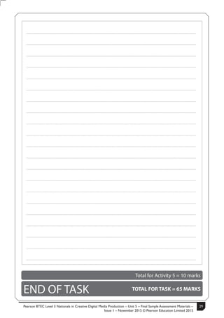 Pearson BTEC Level 3 Nationals in Creative Digital Media Production – Unit 5 – Final Sample Assessment Materials –
Issue 1 – November 2015 © Pearson Education Limited 2015
29S50633A 15
.....................................................................................................................................................................................................................................................
.....................................................................................................................................................................................................................................................
.....................................................................................................................................................................................................................................................
.....................................................................................................................................................................................................................................................
.....................................................................................................................................................................................................................................................
.....................................................................................................................................................................................................................................................
.....................................................................................................................................................................................................................................................
.....................................................................................................................................................................................................................................................
.....................................................................................................................................................................................................................................................
.....................................................................................................................................................................................................................................................
.....................................................................................................................................................................................................................................................
.....................................................................................................................................................................................................................................................
.....................................................................................................................................................................................................................................................
.....................................................................................................................................................................................................................................................
.....................................................................................................................................................................................................................................................
.....................................................................................................................................................................................................................................................
.....................................................................................................................................................................................................................................................
.....................................................................................................................................................................................................................................................
.....................................................................................................................................................................................................................................................
.....................................................................................................................................................................................................................................................
.....................................................................................................................................................................................................................................................
Total for Activity 5 = 10 marks
END OF TASK TOTAL FOR TASK = 65 MARKS
 