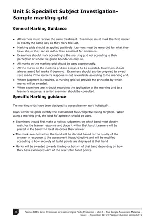 Pearson BTEC Level 3 Nationals in Creative Digital Media Production – Unit 5 – Final Sample Assessment Materials –
Issue 1 – November 2015 © Pearson Education Limited 2015
30
1
Unit 5: Specialist Subject Investigation-
Sample marking grid
General Marking Guidance
● All learners must receive the same treatment. Examiners must mark the first learner
in exactly the same way as they mark the last.
● Marking grids should be applied positively. Learners must be rewarded for what they
have shown they can do rather than penalised for omissions.
● Examiners should mark according to the marking grid not according to their
perception of where the grade boundaries may lie.
● All marks on the marking grid should be used appropriately.
● All the marks on the marking grid are designed to be awarded. Examiners should
always award full marks if deserved. Examiners should also be prepared to award
zero marks if the learner’s response is not rewardable according to the marking grid.
● Where judgment is required, a marking grid will provide the principles by which
marks will be awarded.
● When examiners are in doubt regarding the application of the marking grid to a
learner’s response, a senior examiner should be consulted.
Specific Marking guidance
The marking grids have been designed to assess learner work holistically.
Rows within the grids identify the assessment focus/objective being targeted. When
using a marking grid, the ‘best fit’ approach should be used.
● Examiners should first make a holistic judgement on which band most closely
matches the learner response and place it within that band. Learners will be
placed in the band that best describes their answer.
● The mark awarded within the band will be decided based on the quality of the
answer in response to the assessment focus/objective and will be modified
according to how securely all bullet points are displayed at that band.
● Marks will be awarded towards the top or bottom of that band depending on how
they have evidenced each of the descriptor bullet points.
 