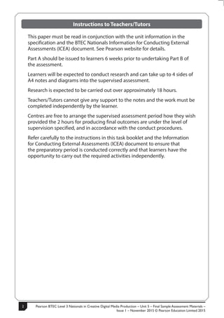 Pearson BTEC Level 3 Nationals in Creative Digital Media Production – Unit 5 – Final Sample Assessment Materials –
Issue 1 – November 2015 © Pearson Education Limited 2015
2
2
S50147A
Instructions to Teachers/Tutors
This paper must be read in conjunction with the unit information in the
specification and the BTEC Nationals Information for Conducting External
Assessments (ICEA) document. See Pearson website for details.
Part A should be issued to learners 6 weeks prior to undertaking Part B of
the assessment.
Learners will be expected to conduct research and can take up to 4 sides of
A4 notes and diagrams into the supervised assessment.
Research is expected to be carried out over approximately 18 hours.
Teachers/Tutors cannot give any support to the notes and the work must be
completed independently by the learner.
Centres are free to arrange the supervised assessment period how they wish
provided the 2 hours for producing final outcomes are under the level of
supervision specified, and in accordance with the conduct procedures.
Refer carefully to the instructions in this task booklet and the Information
for Conducting External Assessments (ICEA) document to ensure that
the preparatory period is conducted correctly and that learners have the
opportunity to carry out the required activities independently.
 