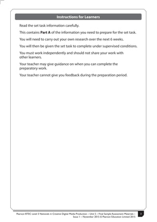 Pearson BTEC Level 3 Nationals in Creative Digital Media Production – Unit 5 – Final Sample Assessment Materials –
Issue 1 – November 2015 © Pearson Education Limited 2015
3S50147A
3
Turn over
Instructions for Learners
Read the set task information carefully.
This contains Part A of the information you need to prepare for the set task.
You will need to carry out your own research over the next 6 weeks.
You will then be given the set task to complete under supervised conditions.
You must work independently and should not share your work with
other learners.
Your teacher may give guidance on when you can complete the
preparatory work.
Your teacher cannot give you feedback during the preparation period.
 
