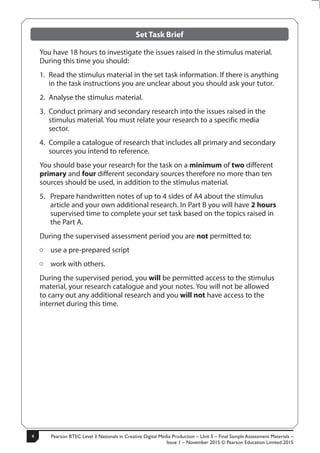 Pearson BTEC Level 3 Nationals in Creative Digital Media Production – Unit 5 – Final Sample Assessment Materials –
Issue 1 – November 2015 © Pearson Education Limited 2015
4
4
S50147A
Set Task Brief
You have 18 hours to investigate the issues raised in the stimulus material.
During this time you should:
1. Read the stimulus material in the set task information. If there is anything
in the task instructions you are unclear about you should ask your tutor.
2. Analyse the stimulus material.
3. Conduct primary and secondary research into the issues raised in the
stimulus material. You must relate your research to a specific media
sector.
4. Compile a catalogue of research that includes all primary and secondary
sources you intend to reference.
You should base your research for the task on a minimum of two different
primary and four different secondary sources therefore no more than ten
sources should be used, in addition to the stimulus material.
5. Prepare handwritten notes of up to 4 sides of A4 about the stimulus
article and your own additional research. In Part B you will have 2 hours
supervised time to complete your set task based on the topics raised in
the Part A.
During the supervised assessment period you are not permitted to:
ÂÂ use a pre-prepared script
ÂÂ work with others.
During the supervised period, you will be permitted access to the stimulus
material, your research catalogue and your notes. You will not be allowed
to carry out any additional research and you will not have access to the
internet during this time.
 