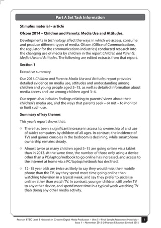 Pearson BTEC Level 3 Nationals in Creative Digital Media Production – Unit 5 – Final Sample Assessment Materials –
Issue 1 – November 2015 © Pearson Education Limited 2015
5S50147A
5
Turn over
Part A Set Task Information
Stimulus material – article
Ofcom 2014 – Children and Parents: Media Use and Attitudes.
Developments in technology affect the ways in which we access, consume
and produce different types of media. Ofcom (Office of Communications,
the regulator for the communications industries) conducted research into
the changing use of media by children in the report Children and Parents:
Media Use and Attitudes. The following are edited extracts from that report.
Section 1
Executive summary
Our 2014 Children and Parents: Media Use and Attitudes report provides
detailed evidence on media use, attitudes and understanding among
children and young people aged 5–15, as well as detailed information about
media access and use among children aged 3–4.
Our report also includes findings relating to parents’ views about their
children’s media use, and the ways that parents seek – or not – to monitor
or limit such use.
Summary of key themes
This year’s report shows that:
ÂÂ There has been a significant increase in access to, ownership of and use
of tablet computers by children of all ages. In contrast, the incidence of
TVs and games consoles in the bedroom is declining, while smartphone
ownership remains steady.
ÂÂ Almost twice as many children aged 5–15 are going online via a tablet
than in 2013. At the same time, the number of those only using a device
other than a PC/laptop/netbook to go online has increased, and access to
the internet at home via a PC/laptop/netbook has declined.
ÂÂ 12–15 year olds are twice as likely to say they would miss their mobile
phone than the TV, say they spend more time going online than
watching television in a typical week, and say they prefer to socialise
online rather than watch TV. In contrast, younger children still prefer TV
to any other device, and spend more time in a typical week watching TV
than doing any other media activity.
 