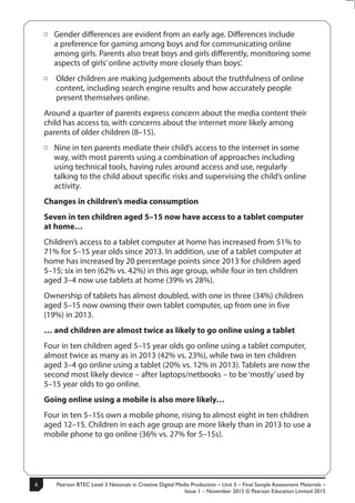 Pearson BTEC Level 3 Nationals in Creative Digital Media Production – Unit 5 – Final Sample Assessment Materials –
Issue 1 – November 2015 © Pearson Education Limited 2015
6
6
S50147A
ÂÂ Gender differences are evident from an early age. Differences include
a preference for gaming among boys and for communicating online
among girls. Parents also treat boys and girls differently, monitoring some
aspects of girls’online activity more closely than boys’.
ÂÂ Older children are making judgements about the truthfulness of online
content, including search engine results and how accurately people
present themselves online.
Around a quarter of parents express concern about the media content their
child has access to, with concerns about the internet more likely among
parents of older children (8–15).
ÂÂ Nine in ten parents mediate their child’s access to the internet in some
way, with most parents using a combination of approaches including
using technical tools, having rules around access and use, regularly
talking to the child about specific risks and supervising the child’s online
activity.
Changes in children’s media consumption
Seven in ten children aged 5–15 now have access to a tablet computer
at home…
Children’s access to a tablet computer at home has increased from 51% to
71% for 5–15 year olds since 2013. In addition, use of a tablet computer at
home has increased by 20 percentage points since 2013 for children aged
5–15; six in ten (62% vs. 42%) in this age group, while four in ten children
aged 3–4 now use tablets at home (39% vs 28%).
Ownership of tablets has almost doubled, with one in three (34%) children
aged 5–15 now owning their own tablet computer, up from one in five
(19%) in 2013.
… and children are almost twice as likely to go online using a tablet
Four in ten children aged 5–15 year olds go online using a tablet computer,
almost twice as many as in 2013 (42% vs. 23%), while two in ten children
aged 3–4 go online using a tablet (20% vs. 12% in 2013). Tablets are now the
second most likely device – after laptops/netbooks – to be ‘mostly’used by
5–15 year olds to go online.
Going online using a mobile is also more likely…
Four in ten 5–15s own a mobile phone, rising to almost eight in ten children
aged 12–15. Children in each age group are more likely than in 2013 to use a
mobile phone to go online (36% vs. 27% for 5–15s).
 