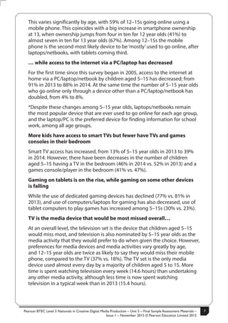 Pearson BTEC Level 3 Nationals in Creative Digital Media Production – Unit 5 – Final Sample Assessment Materials –
Issue 1 – November 2015 © Pearson Education Limited 2015
7S50147A
7
Turn over
This varies significantly by age, with 59% of 12–15s going online using a
mobile phone. This coincides with a big increase in smartphone ownership
at 13, when ownership jumps from four in ten for 12 year olds (41%) to
almost seven in ten for 13 year olds (67%). Among 12–15s the mobile
phone is the second most likely device to be ‘mostly’used to go online, after
laptops/netbooks, with tablets coming third.
… while access to the internet via a PC/laptop has decreased
For the first time since this survey began in 2005, access to the internet at
home via a PC/laptop/netbook by children aged 5–15 has decreased; from
91% in 2013 to 88% in 2014. At the same time the number of 5–15 year olds
who go online only through a device other than a PC/laptop/netbook has
doubled, from 4% to 8%.
*Despite these changes among 5–15 year olds, laptops/netbooks remain
the most popular device that are ever used to go online for each age group,
and the laptop/PC is the preferred device for finding information for school
work, among all age groups.
More kids have access to smart TVs but fewer have TVs and games
consoles in their bedroom
Smart TV access has increased, from 13% of 5–15 year olds in 2013 to 39%
in 2014. However, there have been decreases in the number of children
aged 5–15 having a TV in the bedroom (46% in 2014 vs. 52% in 2013) and a
games console/player in the bedroom (41% vs. 47%).
Gaming on tablets is on the rise, while gaming on some other devices
is falling
While the use of dedicated gaming devices has declined (77% vs. 81% in
2013), and use of computers/laptops for gaming has also decreased, use of
tablet computers to play games has increased among 5–15s (30% vs. 23%).
TV is the media device that would be most missed overall…
At an overall level, the television set is the device that children aged 5–15
would miss most, and television is also nominated by 5–15 year olds as the
media activity that they would prefer to do when given the choice. However,
preferences for media devices and media activities vary greatly by age,
and 12–15 year olds are twice as likely to say they would miss their mobile
phone, compared to the TV (37% vs. 18%). The TV set is the only media
device used almost every day by a majority of children aged 5 to 15. More
time is spent watching television every week (14.6 hours) than undertaking
any other media activity, although less time is now spent watching
television in a typical week than in 2013 (15.4 hours).
 