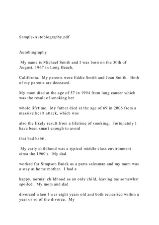 Sample-Autobiography.pdf
Autobiography
My name is Michael Smith and I was born on the 30th of
August, 1967 in Long Beach,
California. My parents were Eddie Smith and Joan Smith. Both
of my parents are deceased.
My mom died at the age of 57 in 1994 from lung cancer which
was the result of smoking her
whole lifetime. My father died at the age of 69 in 2006 from a
massive heart attack, which was
also the likely result from a lifetime of smoking. Fortunately I
have been smart enough to avoid
that bad habit.
My early childhood was a typical middle class environment
circa the 1960's. My dad
worked for Simpson Buick as a parts salesman and my mom was
a stay at home mother. I had a
happy, normal childhood as an only child, leaving me somewhat
spoiled. My mom and dad
divorced when I was eight years old and both remarried within a
year or so of the divorce. My
 
