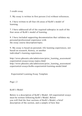 3 credit essay
5. My essay is written in first person (1st) without references.
6. I have written to all four (4) areas of Kolb’s model of
learning.
7. I have addressed all of the required subtopics in each of the
four areas of Kolb’s model of learning.
8. I have included supporting documentation that validates my
personal/professional experience with
the essay course description/topic.
9. My essay is based on personal, life learning experiences, not
based on research, history, or another
individual’s learning experiences.
http://www.phoenix.edu/admissions/prior_learning_assessment/
experiential-essays/essay-topics.html
http://www.phoenix.edu/admissions/prior_learning_assessment/
experiential-essays/kolbs-experiential-learning-model.html
Experiential Learning Essay Template
Page | 2
Kolb’s Model
Below is a description of Kolb’s Model. All experiential essays
must be written following Kolb’s Model. Below
you will find the four sections of Kolb’s Model, a brief
description of the section, and a sample of how that
 
