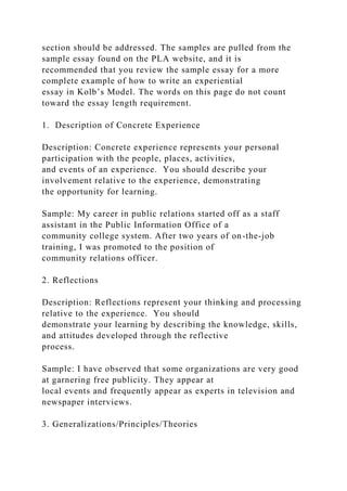 section should be addressed. The samples are pulled from the
sample essay found on the PLA website, and it is
recommended that you review the sample essay for a more
complete example of how to write an experiential
essay in Kolb’s Model. The words on this page do not count
toward the essay length requirement.
1. Description of Concrete Experience
Description: Concrete experience represents your personal
participation with the people, places, activities,
and events of an experience. You should describe your
involvement relative to the experience, demonstrating
the opportunity for learning.
Sample: My career in public relations started off as a staff
assistant in the Public Information Office of a
community college system. After two years of on-the-job
training, I was promoted to the position of
community relations officer.
2. Reflections
Description: Reflections represent your thinking and processing
relative to the experience. You should
demonstrate your learning by describing the knowledge, skills,
and attitudes developed through the reflective
process.
Sample: I have observed that some organizations are very good
at garnering free publicity. They appear at
local events and frequently appear as experts in television and
newspaper interviews.
3. Generalizations/Principles/Theories
 