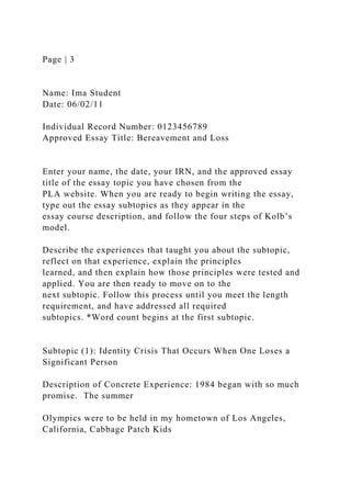 Page | 3
Name: Ima Student
Date: 06/02/11
Individual Record Number: 0123456789
Approved Essay Title: Bereavement and Loss
Enter your name, the date, your IRN, and the approved essay
title of the essay topic you have chosen from the
PLA website. When you are ready to begin writing the essay,
type out the essay subtopics as they appear in the
essay course description, and follow the four steps of Kolb’s
model.
Describe the experiences that taught you about the subtopic,
reflect on that experience, explain the principles
learned, and then explain how those principles were tested and
applied. You are then ready to move on to the
next subtopic. Follow this process until you meet the length
requirement, and have addressed all required
subtopics. *Word count begins at the first subtopic.
Subtopic (1): Identity Crisis That Occurs When One Loses a
Significant Person
Description of Concrete Experience: 1984 began with so much
promise. The summer
Olympics were to be held in my hometown of Los Angeles,
California, Cabbage Patch Kids
 