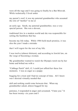were all the rage and I was going to finally be a Bat Mitzvah.
While technically I lived under
my parent’s roof, it was my paternal grandmother who assumed
the role of “mother” to me at
an early age. Sarah, my paternal grandmother, was a very
special person. She was a devout,
traditional Jew in a modern world and she was responsible for
setting the backbone that has
become my life today. While 1984 held much promise, it was
also the year I made a mistake
that I will regret for the rest of my life.
I was twelve (almost thirteen), and according to Jewish law, on
the verge of becoming a woman.
My grandmother wanted to watch the Olympic torch run by her
home and bribed me with a
“Cabbage Patch” doll, if, I could just afford her these few
moments. I was as eager as a puppy
begging for a treat and I had no concept of time. All I knew
was I desired virtually needed that
doll and nothing could come between that. When my
grandmother asked, almost begged for my
patience, I responded in anger and screamed, “I hate you.” It
has been twenty- six years and I
 