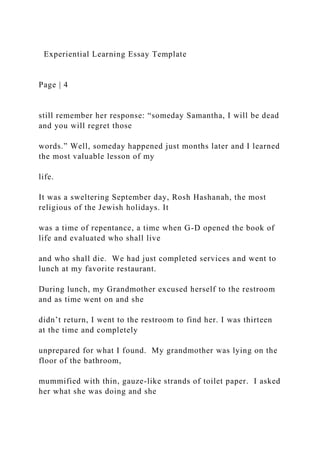 Experiential Learning Essay Template
Page | 4
still remember her response: “someday Samantha, I will be dead
and you will regret those
words.” Well, someday happened just months later and I learned
the most valuable lesson of my
life.
It was a sweltering September day, Rosh Hashanah, the most
religious of the Jewish holidays. It
was a time of repentance, a time when G-D opened the book of
life and evaluated who shall live
and who shall die. We had just completed services and went to
lunch at my favorite restaurant.
During lunch, my Grandmother excused herself to the restroom
and as time went on and she
didn’t return, I went to the restroom to find her. I was thirteen
at the time and completely
unprepared for what I found. My grandmother was lying on the
floor of the bathroom,
mummified with thin, gauze-like strands of toilet paper. I asked
her what she was doing and she
 