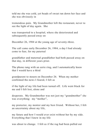 told me she was cold, yet beads of sweat ran down her face and
she was obviously in
tremendous pain. My Grandmother left the restaurant, never to
see the light of day again. She
was transported to a hospital, where she deteriorated and
subsequently passed away on
December 26, 1984 at the young age of seventy-three.
The call came early December 26, 1984, a day I had already
come to fear, for my paternal
grandfather and maternal grandfather had both passed away on
that day, in different years prior.
The phone rang with an eerie ring, and I automatically knew
that I would have a third
grandparent to mourn on December 26. When my mother
confirmed the news I feared, I felt as
if the light of my life had been turned off. Life went black for
me and I felt lost, alone and
desperate. My Grandmother was not just my “grandmother” she
was everything: my “mother”,
my protector, my mentor and my best friend. Without her, I felt
an uncertainty about my life,
my future and how I would ever exist without her by my side.
Everything that I knew in my life
was about to change. I felt as if the rug had been pulled out
 